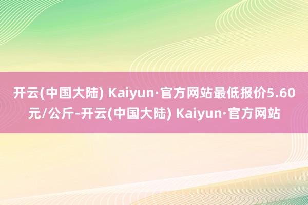 开云(中国大陆) Kaiyun·官方网站最低报价5.60元/公斤-开云(中国大陆) Kaiyun·官方网站