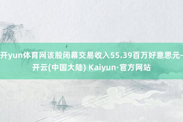 开yun体育网该股闭幕交易收入55.39百万好意思元-开云(中国大陆) Kaiyun·官方网站