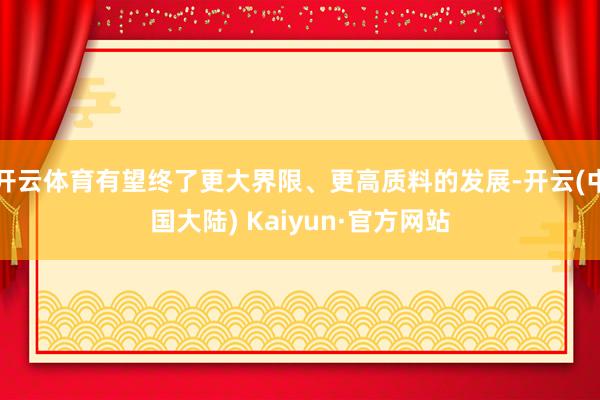 开云体育有望终了更大界限、更高质料的发展-开云(中国大陆) Kaiyun·官方网站
