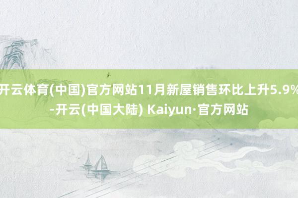 开云体育(中国)官方网站11月新屋销售环比上升5.9%-开云(中国大陆) Kaiyun·官方网站