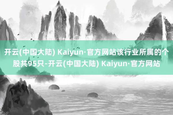 开云(中国大陆) Kaiyun·官方网站该行业所属的个股共95只-开云(中国大陆) Kaiyun·官方网站