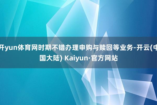 开yun体育网时期不错办理申购与赎回等业务-开云(中国大陆) Kaiyun·官方网站