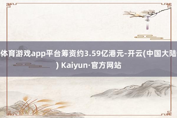 体育游戏app平台筹资约3.59亿港元-开云(中国大陆) Kaiyun·官方网站