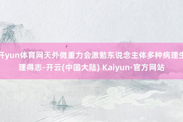 开yun体育网天外微重力会激勉东说念主体多种病理生理得志-开云(中国大陆) Kaiyun·官方网站