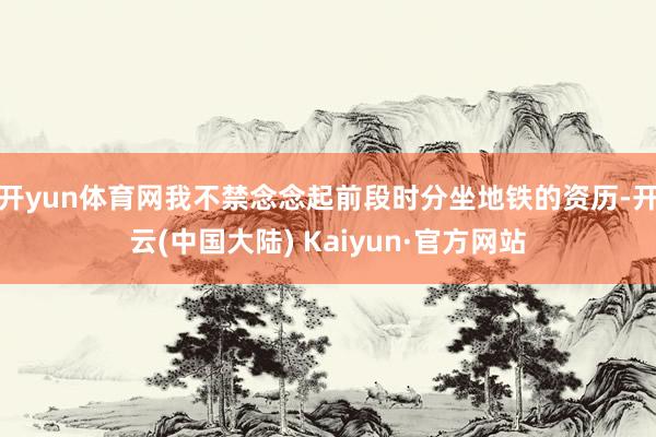 开yun体育网我不禁念念起前段时分坐地铁的资历-开云(中国大陆) Kaiyun·官方网站