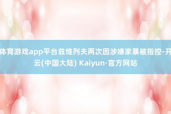 体育游戏app平台兹维列夫两次因涉嫌家暴被指控-开云(中国大陆) Kaiyun·官方网站