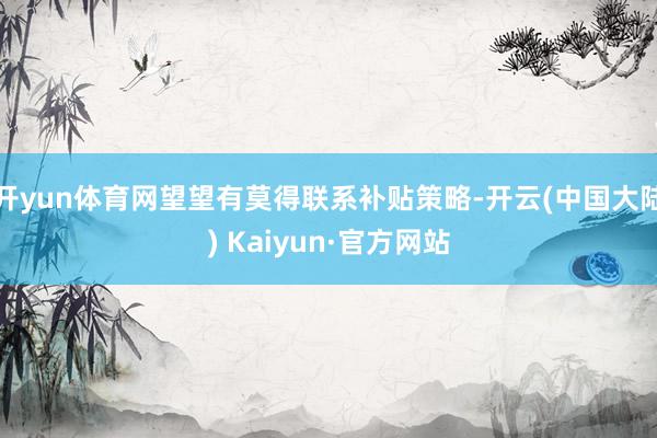 开yun体育网望望有莫得联系补贴策略-开云(中国大陆) Kaiyun·官方网站