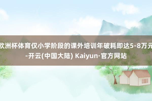 欧洲杯体育仅小学阶段的课外培训年破耗即达5-8万元-开云(中国大陆) Kaiyun·官方网站