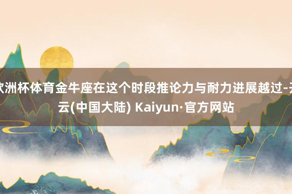 欧洲杯体育金牛座在这个时段推论力与耐力进展越过-开云(中国大陆) Kaiyun·官方网站