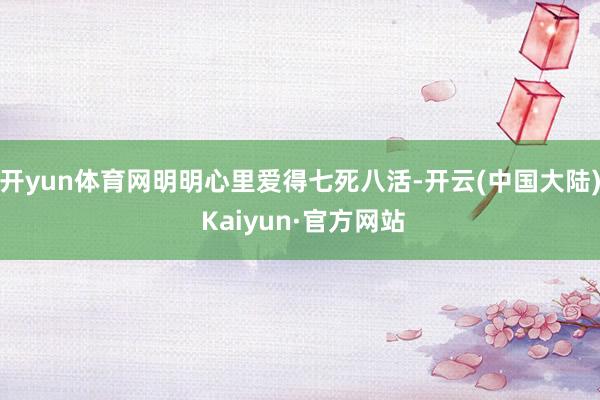 开yun体育网明明心里爱得七死八活-开云(中国大陆) Kaiyun·官方网站
