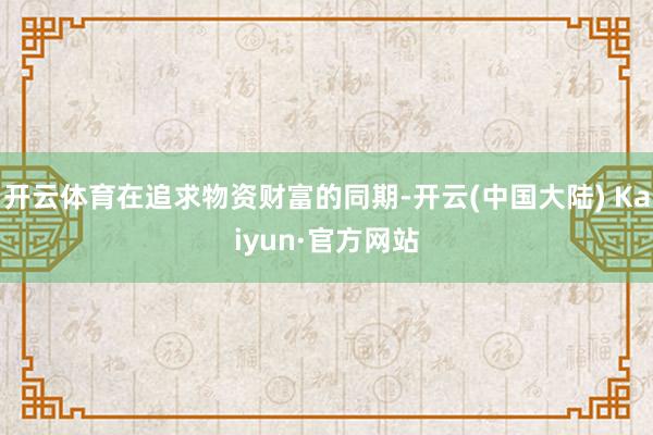 开云体育在追求物资财富的同期-开云(中国大陆) Kaiyun·官方网站