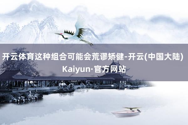 开云体育这种组合可能会荒谬矫健-开云(中国大陆) Kaiyun·官方网站