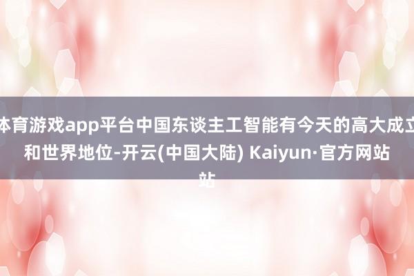 体育游戏app平台中国东谈主工智能有今天的高大成立和世界地位-开云(中国大陆) Kaiyun·官方网站