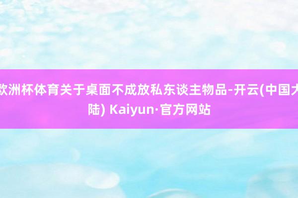 欧洲杯体育关于桌面不成放私东谈主物品-开云(中国大陆) Kaiyun·官方网站