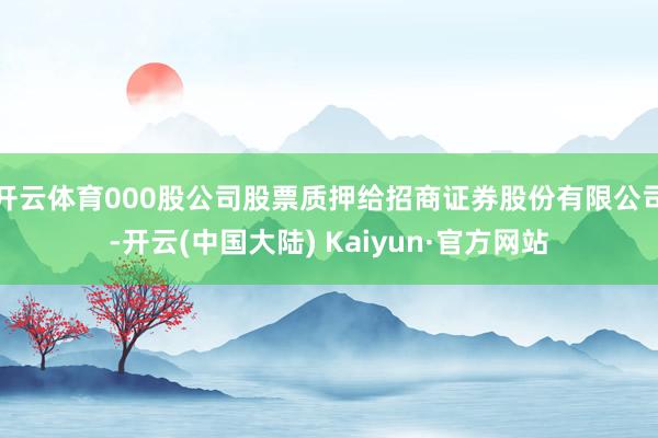 开云体育000股公司股票质押给招商证券股份有限公司-开云(中国大陆) Kaiyun·官方网站