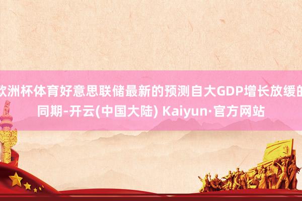 欧洲杯体育好意思联储最新的预测自大GDP增长放缓的同期-开云(中国大陆) Kaiyun·官方网站