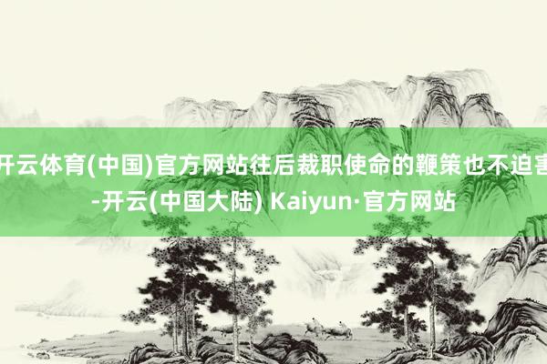 开云体育(中国)官方网站往后裁职使命的鞭策也不迫害-开云(中国大陆) Kaiyun·官方网站