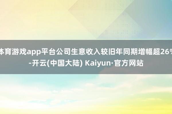 体育游戏app平台公司生意收入较旧年同期增幅超26%-开云(中国大陆) Kaiyun·官方网站