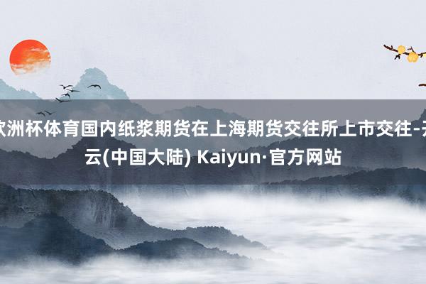 欧洲杯体育国内纸浆期货在上海期货交往所上市交往-开云(中国大陆) Kaiyun·官方网站