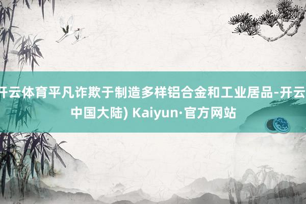 开云体育平凡诈欺于制造多样铝合金和工业居品-开云(中国大陆) Kaiyun·官方网站