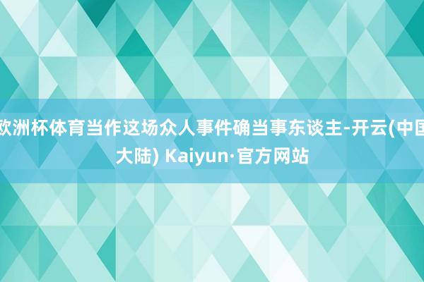 欧洲杯体育当作这场众人事件确当事东谈主-开云(中国大陆) Kaiyun·官方网站