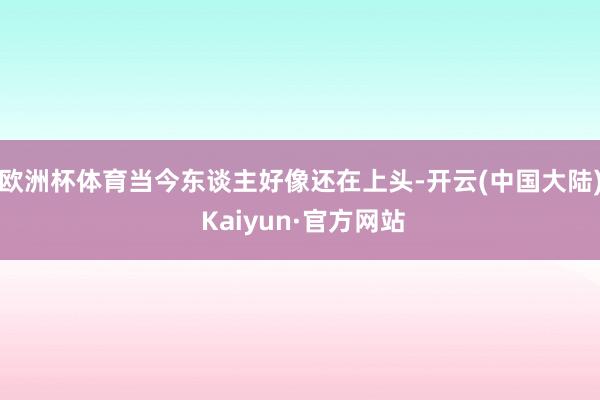 欧洲杯体育当今东谈主好像还在上头-开云(中国大陆) Kaiyun·官方网站