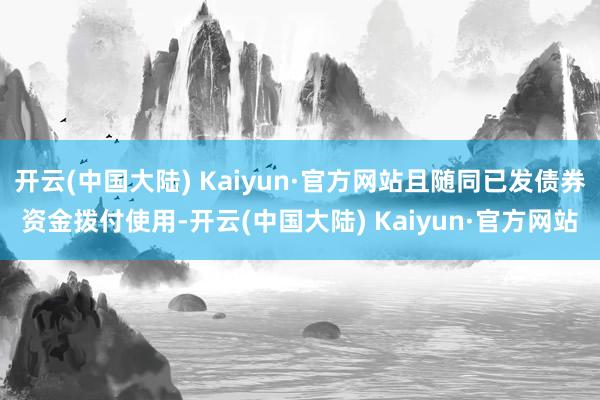 开云(中国大陆) Kaiyun·官方网站且随同已发债券资金拨付使用-开云(中国大陆) Kaiyun·官方网站