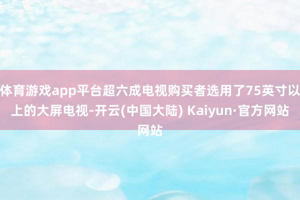 体育游戏app平台超六成电视购买者选用了75英寸以上的大屏电视-开云(中国大陆) Kaiyun·官方网站