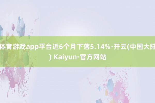 体育游戏app平台近6个月下落5.14%-开云(中国大陆) Kaiyun·官方网站