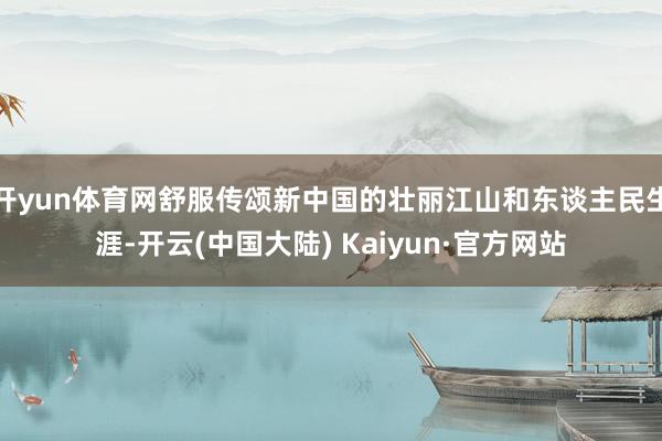 开yun体育网舒服传颂新中国的壮丽江山和东谈主民生涯-开云(中国大陆) Kaiyun·官方网站