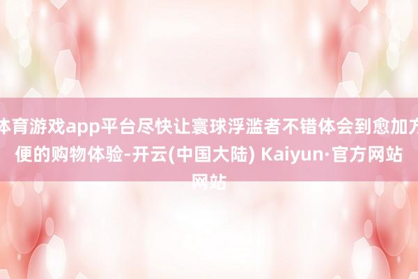 体育游戏app平台尽快让寰球浮滥者不错体会到愈加方便的购物体验-开云(中国大陆) Kaiyun·官方网站
