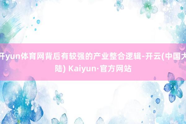 开yun体育网背后有较强的产业整合逻辑-开云(中国大陆) Kaiyun·官方网站