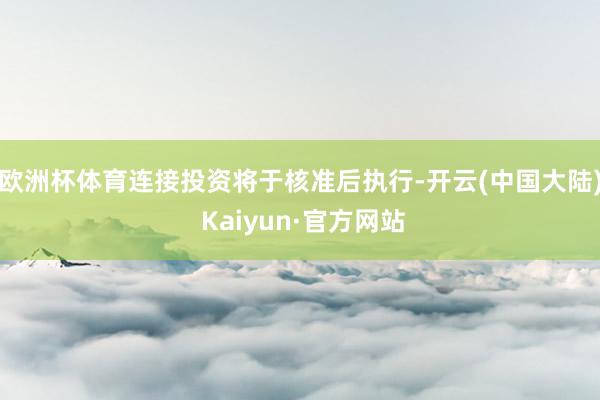欧洲杯体育连接投资将于核准后执行-开云(中国大陆) Kaiyun·官方网站