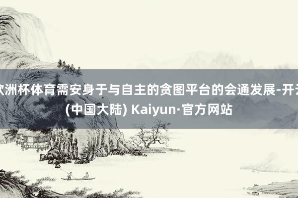欧洲杯体育需安身于与自主的贪图平台的会通发展-开云(中国大陆) Kaiyun·官方网站