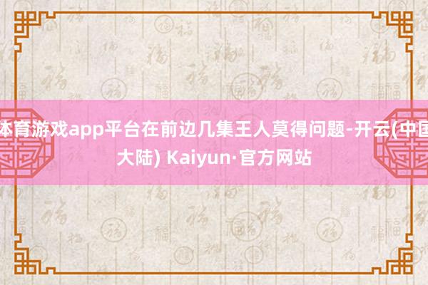 体育游戏app平台在前边几集王人莫得问题-开云(中国大陆) Kaiyun·官方网站