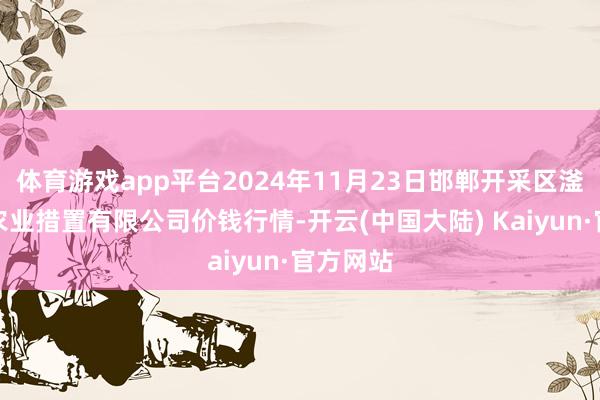 体育游戏app平台2024年11月23日邯郸开采区滏东当代农业措置有限公司价钱行情-开云(中国大陆) Kaiyun·官方网站