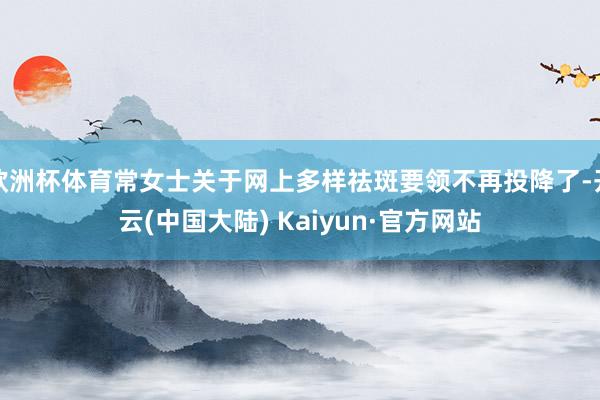欧洲杯体育常女士关于网上多样祛斑要领不再投降了-开云(中国大陆) Kaiyun·官方网站