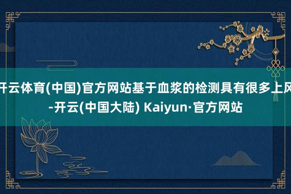 开云体育(中国)官方网站基于血浆的检测具有很多上风-开云(中国大陆) Kaiyun·官方网站