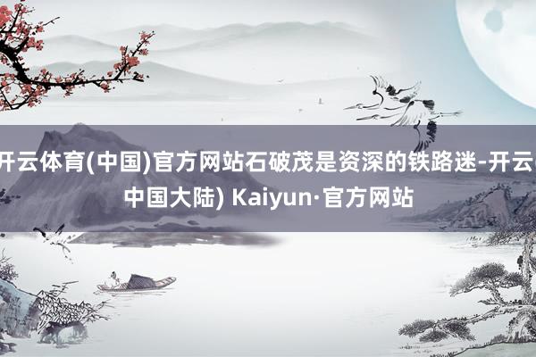 开云体育(中国)官方网站石破茂是资深的铁路迷-开云(中国大陆) Kaiyun·官方网站