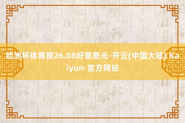 欧洲杯体育报26.08好意思元-开云(中国大陆) Kaiyun·官方网站