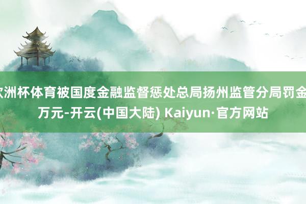 欧洲杯体育被国度金融监督惩处总局扬州监管分局罚金8万元-开云(中国大陆) Kaiyun·官方网站