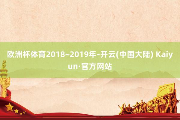 欧洲杯体育2018~2019年-开云(中国大陆) Kaiyun·官方网站