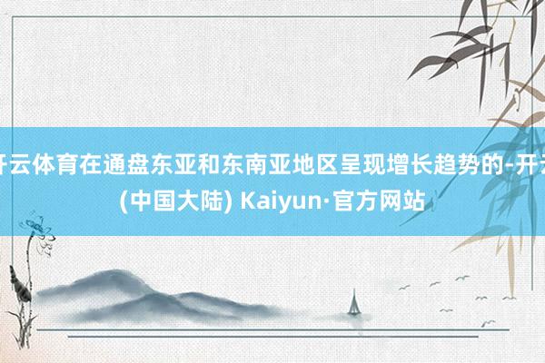 开云体育在通盘东亚和东南亚地区呈现增长趋势的-开云(中国大陆) Kaiyun·官方网站