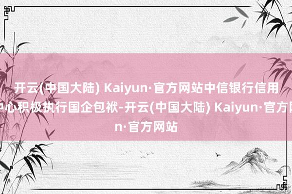 开云(中国大陆) Kaiyun·官方网站中信银行信用卡中心积极执行国企包袱-开云(中国大陆) Kaiyun·官方网站