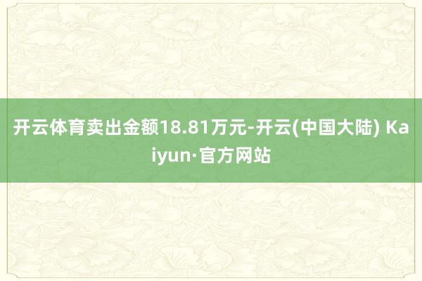开云体育卖出金额18.81万元-开云(中国大陆) Kaiyun·官方网站