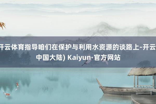 开云体育指导咱们在保护与利用水资源的谈路上-开云(中国大陆) Kaiyun·官方网站