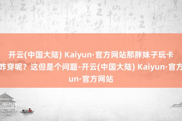 开云(中国大陆) Kaiyun·官方网站那胖妹子玩卡丁车咋穿呢？这但是个问题-开云(中国大陆) Kaiyun·官方网站