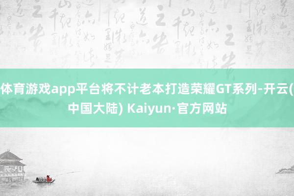 体育游戏app平台将不计老本打造荣耀GT系列-开云(中国大陆) Kaiyun·官方网站