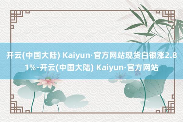 开云(中国大陆) Kaiyun·官方网站　　现货白银涨2.81%-开云(中国大陆) Kaiyun·官方网站