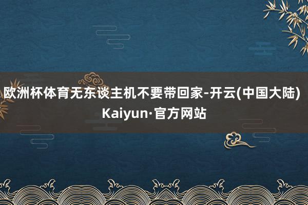 欧洲杯体育无东谈主机不要带回家-开云(中国大陆) Kaiyun·官方网站